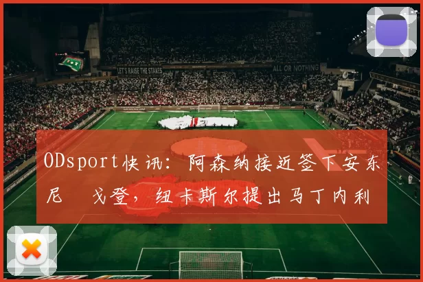 ODsport快讯:阿森纳接近签下安东尼・戈登,纽卡斯尔提出马丁内利交换条件_交易_球员_谈判