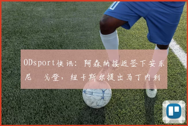 ODsport快讯:阿森纳接近签下安东尼・戈登,纽卡斯尔提出马丁内利交换条件_交易_球员_谈判