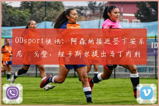 ODsport快讯：阿森纳接近签下安东尼・戈登，纽卡斯尔提出马丁内利交换条件_交易_球员_谈判