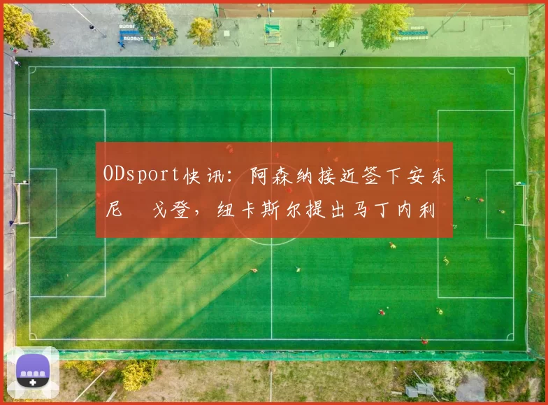 ODsport快讯：阿森纳接近签下安东尼・戈登，纽卡斯尔提出马丁内利交换条件_交易_球员_谈判