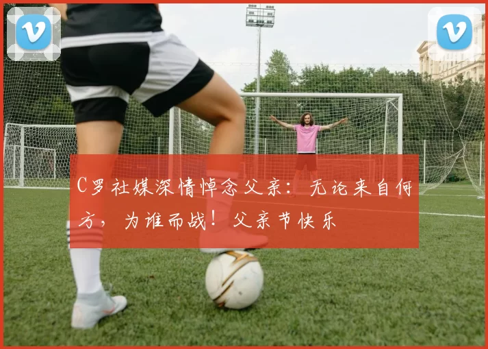 C罗社媒深情悼念父亲：无论来自何方，为谁而战！父亲节快乐️