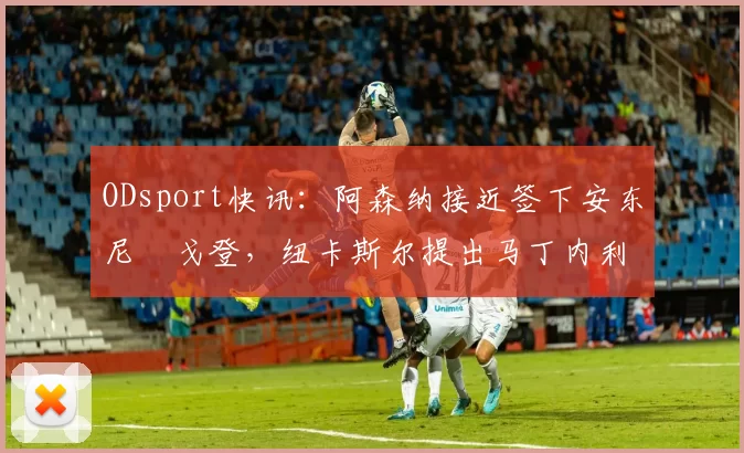 ODsport快讯:阿森纳接近签下安东尼・戈登,纽卡斯尔提出马丁内利交换条件_交易_球员_谈判