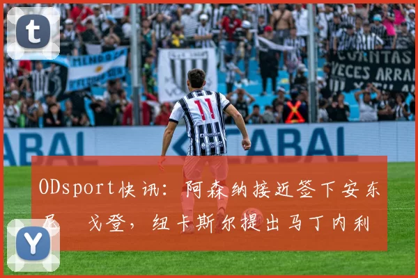 ODsport快讯：阿森纳接近签下安东尼・戈登，纽卡斯尔提出马丁内利交换条件_交易_球员_谈判