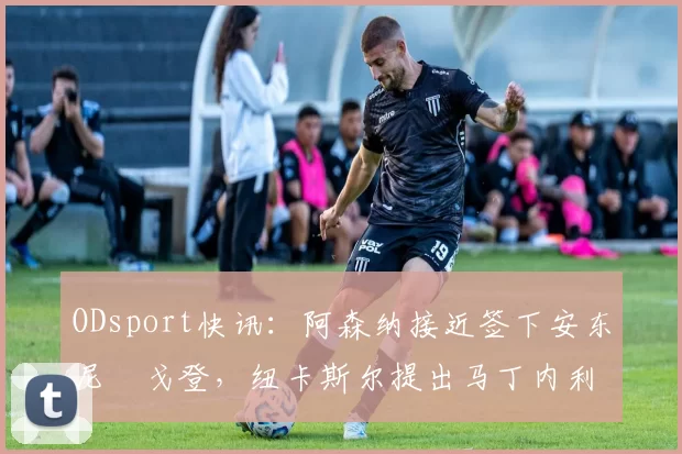 ODsport快讯:阿森纳接近签下安东尼・戈登,纽卡斯尔提出马丁内利交换条件_交易_球员_谈判