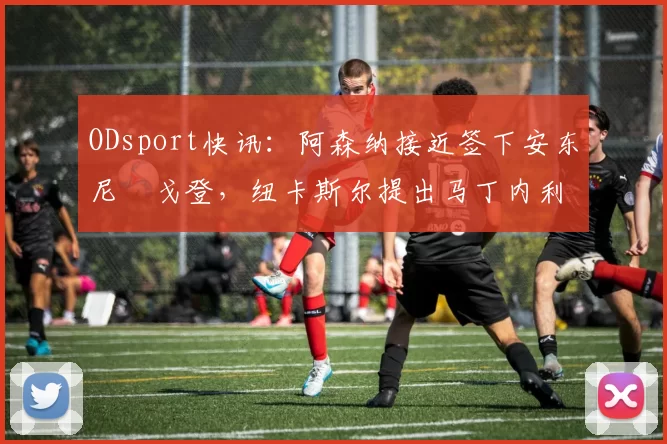 ODsport快讯:阿森纳接近签下安东尼・戈登,纽卡斯尔提出马丁内利交换条件_交易_球员_谈判