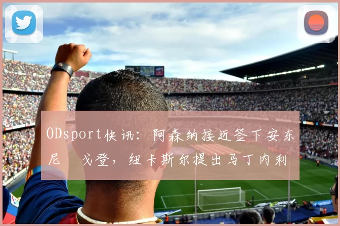 ODsport快讯：阿森纳接近签下安东尼・戈登，纽卡斯尔提出马丁内利交换条件_交易_球员_谈判