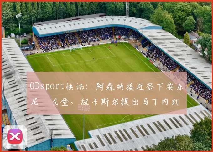ODsport快讯：阿森纳接近签下安东尼・戈登，纽卡斯尔提出马丁内利交换条件_交易_球员_谈判