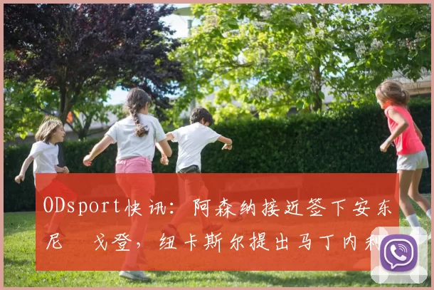 ODsport快讯：阿森纳接近签下安东尼・戈登，纽卡斯尔提出马丁内利交换条件_交易_球员_谈判