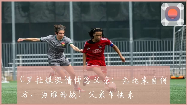 C罗社媒深情悼念父亲:无论来自何方,为谁而战!父亲节快乐️