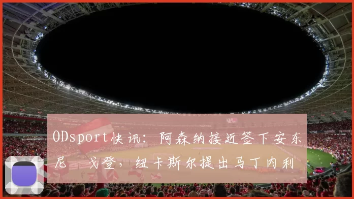 ODsport快讯:阿森纳接近签下安东尼・戈登,纽卡斯尔提出马丁内利交换条件_交易_球员_谈判