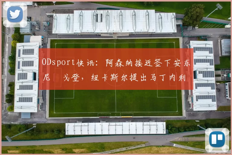 ODsport快讯：阿森纳接近签下安东尼・戈登，纽卡斯尔提出马丁内利交换条件_交易_球员_谈判