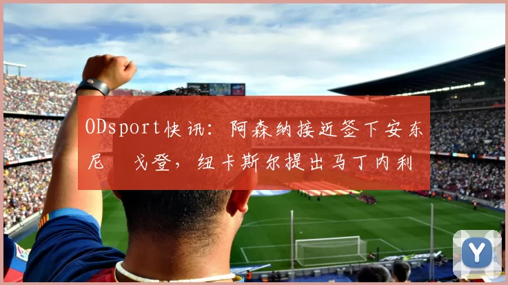 ODsport快讯：阿森纳接近签下安东尼・戈登，纽卡斯尔提出马丁内利交换条件_交易_球员_谈判