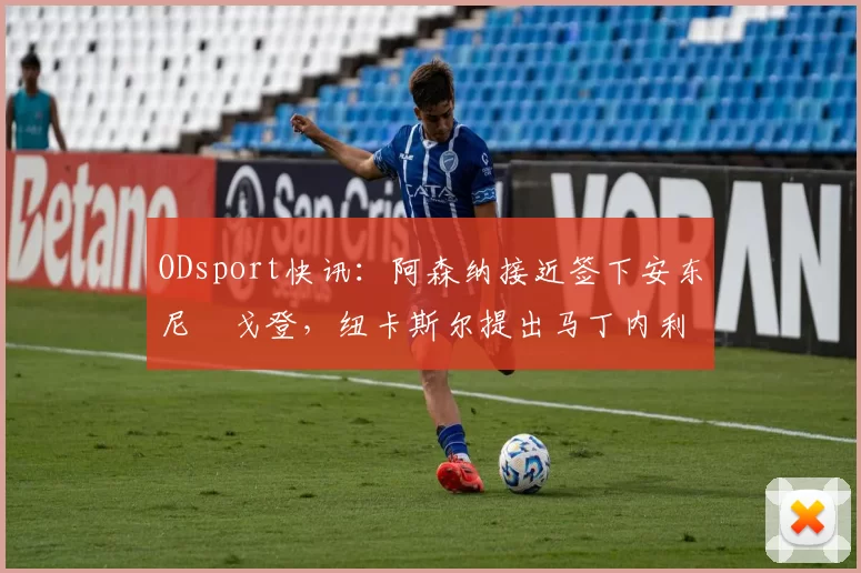 ODsport快讯：阿森纳接近签下安东尼・戈登，纽卡斯尔提出马丁内利交换条件_交易_球员_谈判