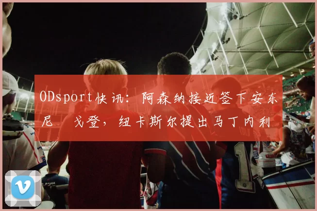 ODsport快讯:阿森纳接近签下安东尼・戈登,纽卡斯尔提出马丁内利交换条件_交易_球员_谈判
