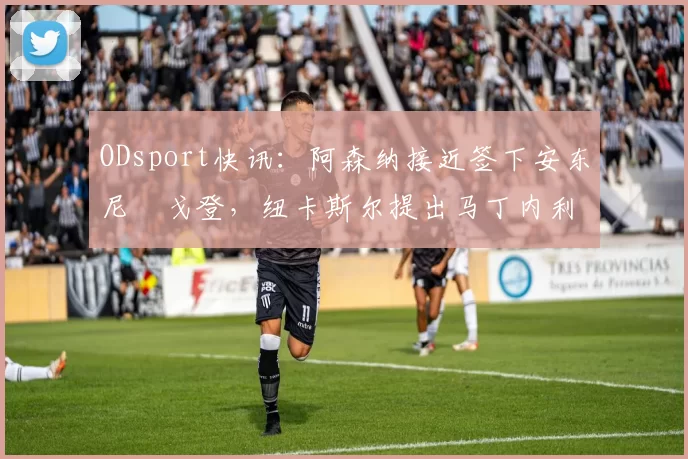 ODsport快讯:阿森纳接近签下安东尼・戈登,纽卡斯尔提出马丁内利交换条件_交易_球员_谈判