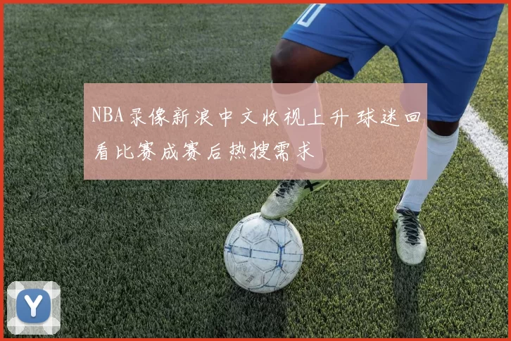 NBA录像新浪中文收视上升 球迷回看比赛成赛后热搜需求