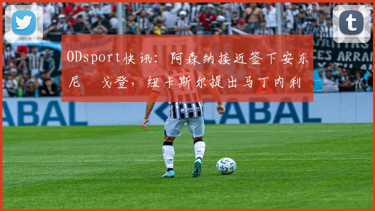 ODsport快讯：阿森纳接近签下安东尼・戈登，纽卡斯尔提出马丁内利交换条件_交易_球员_谈判