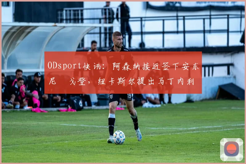 ODsport快讯:阿森纳接近签下安东尼・戈登,纽卡斯尔提出马丁内利交换条件_交易_球员_谈判