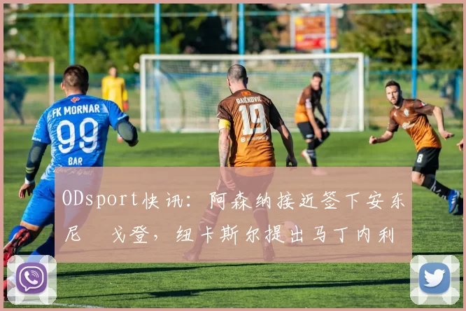 ODsport快讯：阿森纳接近签下安东尼・戈登，纽卡斯尔提出马丁内利交换条件_交易_球员_谈判
