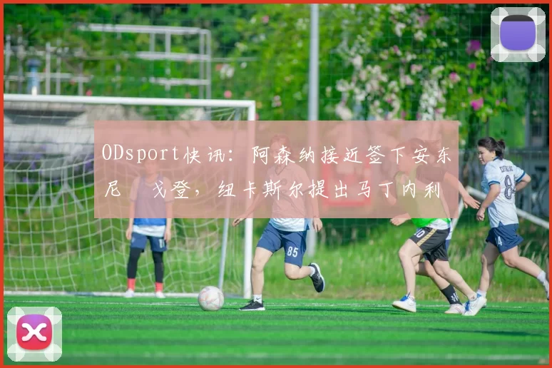 ODsport快讯：阿森纳接近签下安东尼・戈登，纽卡斯尔提出马丁内利交换条件_交易_球员_谈判