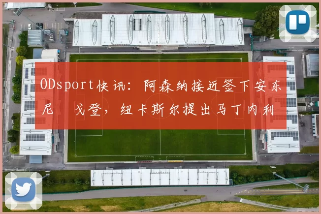 ODsport快讯:阿森纳接近签下安东尼・戈登,纽卡斯尔提出马丁内利交换条件_交易_球员_谈判