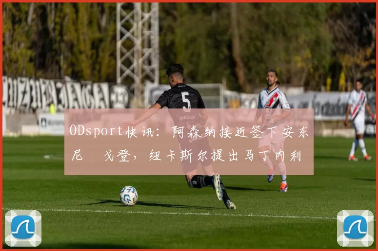 ODsport快讯:阿森纳接近签下安东尼・戈登,纽卡斯尔提出马丁内利交换条件_交易_球员_谈判