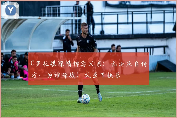 C罗社媒深情悼念父亲:无论来自何方,为谁而战!父亲节快乐️