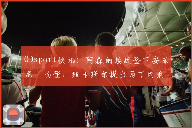 ODsport快讯:阿森纳接近签下安东尼・戈登,纽卡斯尔提出马丁内利交换条件_交易_球员_谈判