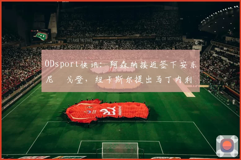 ODsport快讯：阿森纳接近签下安东尼・戈登，纽卡斯尔提出马丁内利交换条件_交易_球员_谈判