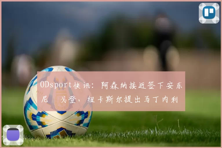 ODsport快讯:阿森纳接近签下安东尼・戈登,纽卡斯尔提出马丁内利交换条件_交易_球员_谈判