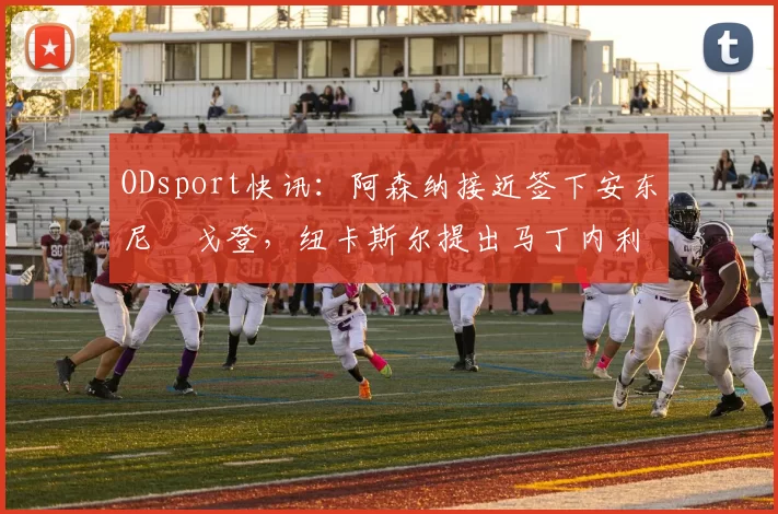 ODsport快讯：阿森纳接近签下安东尼・戈登，纽卡斯尔提出马丁内利交换条件_交易_球员_谈判