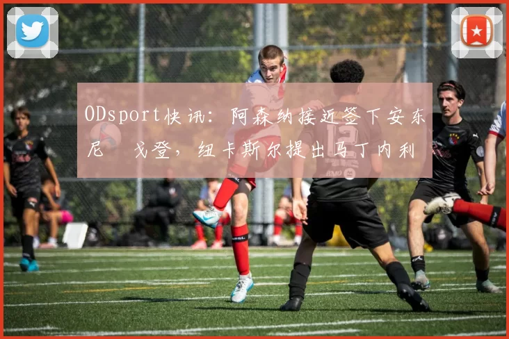 ODsport快讯:阿森纳接近签下安东尼・戈登,纽卡斯尔提出马丁内利交换条件_交易_球员_谈判