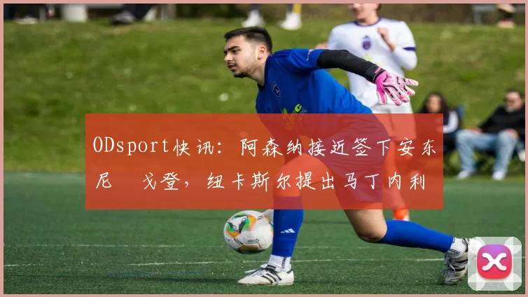 ODsport快讯：阿森纳接近签下安东尼・戈登，纽卡斯尔提出马丁内利交换条件_交易_球员_谈判