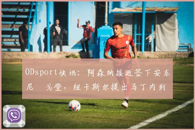 ODsport快讯：阿森纳接近签下安东尼・戈登，纽卡斯尔提出马丁内利交换条件_交易_球员_谈判