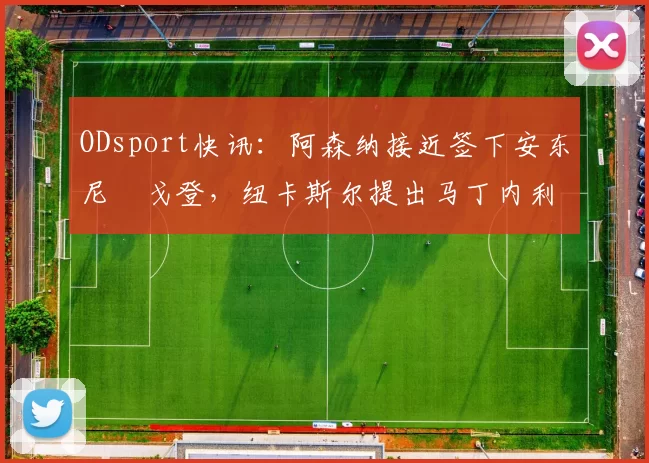 ODsport快讯：阿森纳接近签下安东尼・戈登，纽卡斯尔提出马丁内利交换条件_交易_球员_谈判