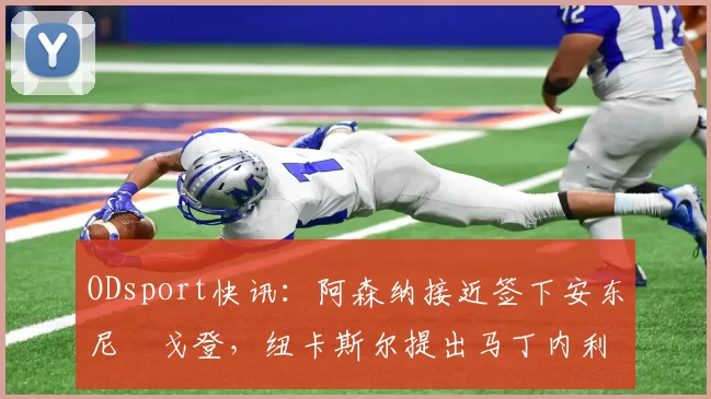 ODsport快讯：阿森纳接近签下安东尼・戈登，纽卡斯尔提出马丁内利交换条件_交易_球员_谈判