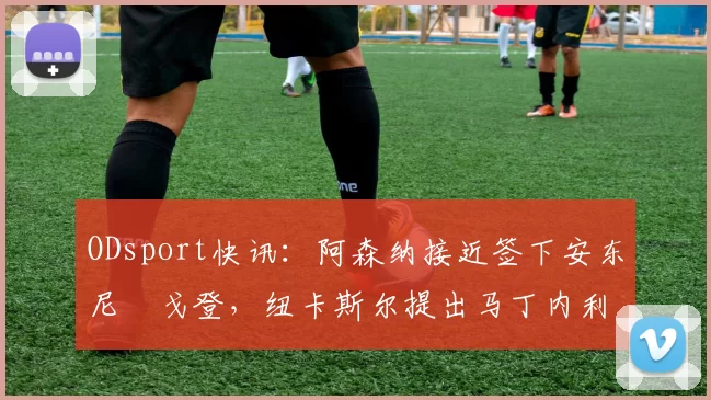 ODsport快讯：阿森纳接近签下安东尼・戈登，纽卡斯尔提出马丁内利交换条件_交易_球员_谈判