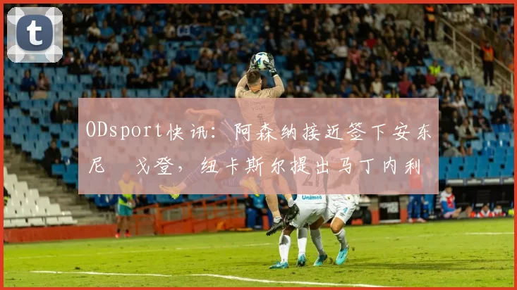 ODsport快讯:阿森纳接近签下安东尼・戈登,纽卡斯尔提出马丁内利交换条件_交易_球员_谈判