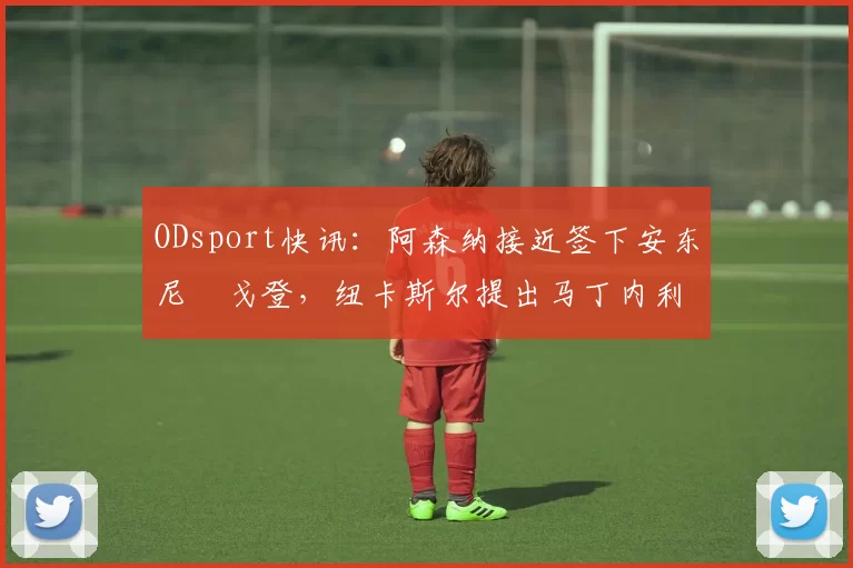 ODsport快讯:阿森纳接近签下安东尼・戈登,纽卡斯尔提出马丁内利交换条件_交易_球员_谈判