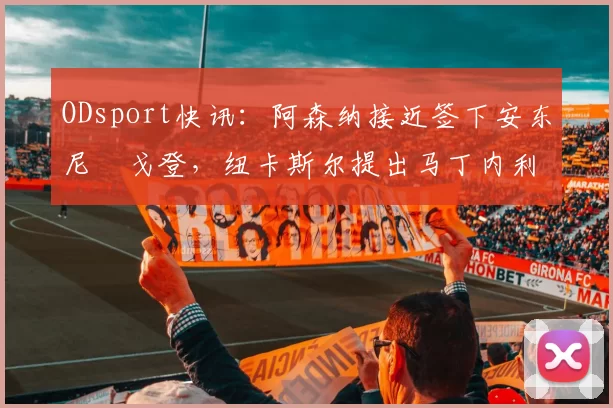 ODsport快讯：阿森纳接近签下安东尼・戈登，纽卡斯尔提出马丁内利交换条件_交易_球员_谈判