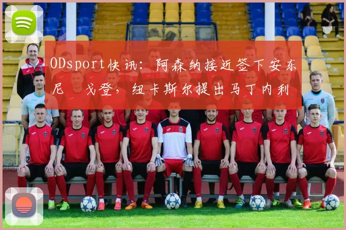ODsport快讯:阿森纳接近签下安东尼・戈登,纽卡斯尔提出马丁内利交换条件_交易_球员_谈判