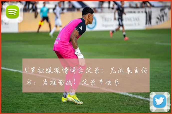 C罗社媒深情悼念父亲:无论来自何方,为谁而战!父亲节快乐️