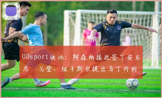 ODsport快讯:阿森纳接近签下安东尼・戈登,纽卡斯尔提出马丁内利交换条件_交易_球员_谈判