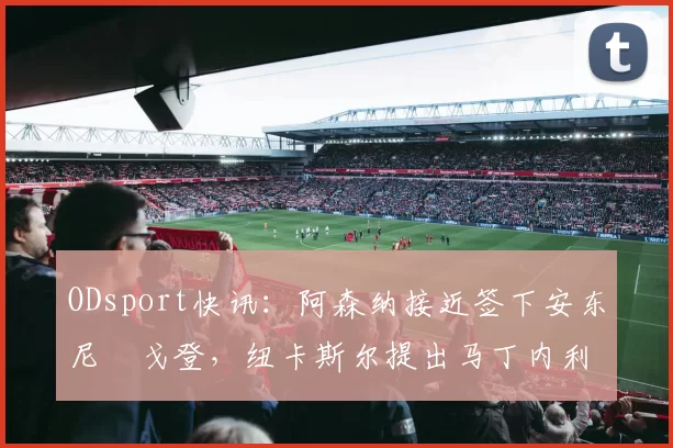 ODsport快讯:阿森纳接近签下安东尼・戈登,纽卡斯尔提出马丁内利交换条件_交易_球员_谈判