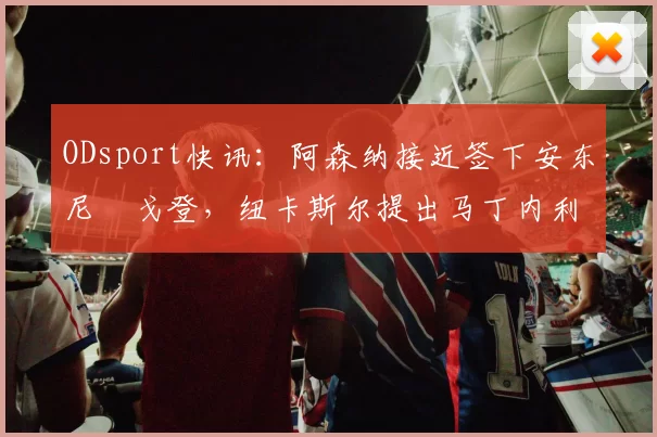 ODsport快讯:阿森纳接近签下安东尼・戈登,纽卡斯尔提出马丁内利交换条件_交易_球员_谈判