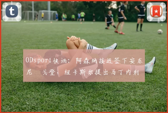 ODsport快讯:阿森纳接近签下安东尼・戈登,纽卡斯尔提出马丁内利交换条件_交易_球员_谈判