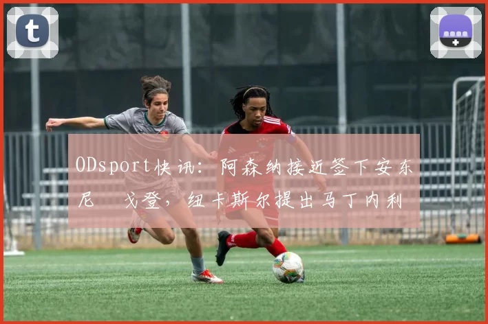 ODsport快讯：阿森纳接近签下安东尼・戈登，纽卡斯尔提出马丁内利交换条件_交易_球员_谈判