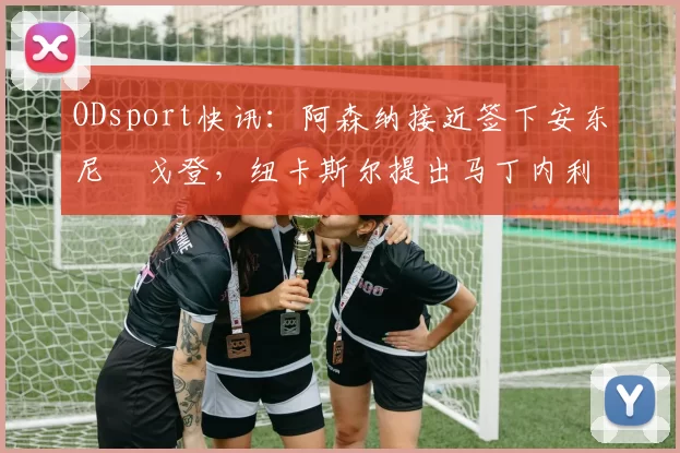 ODsport快讯:阿森纳接近签下安东尼・戈登,纽卡斯尔提出马丁内利交换条件_交易_球员_谈判
