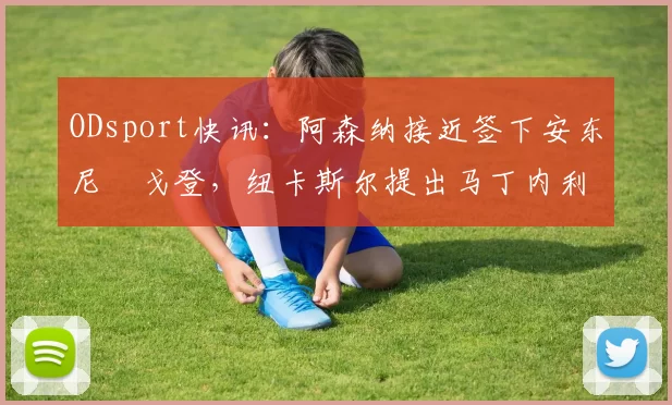 ODsport快讯：阿森纳接近签下安东尼・戈登，纽卡斯尔提出马丁内利交换条件_交易_球员_谈判