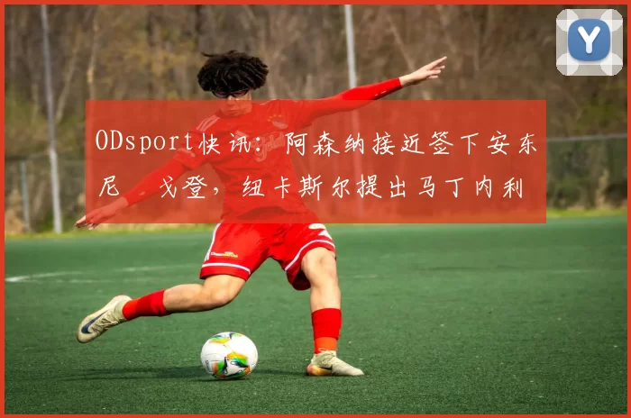 ODsport快讯：阿森纳接近签下安东尼・戈登，纽卡斯尔提出马丁内利交换条件_交易_球员_谈判